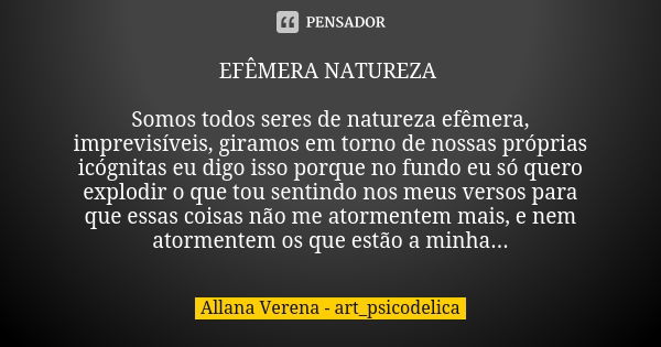 EFÊMERA NATUREZA Somos todos seres de natureza efêmera, imprevisíveis, giramos em torno de nossas próprias icógnitas eu digo isso porque no fundo eu só quero ex... Frase de Allana Verena - art_psicodelica.