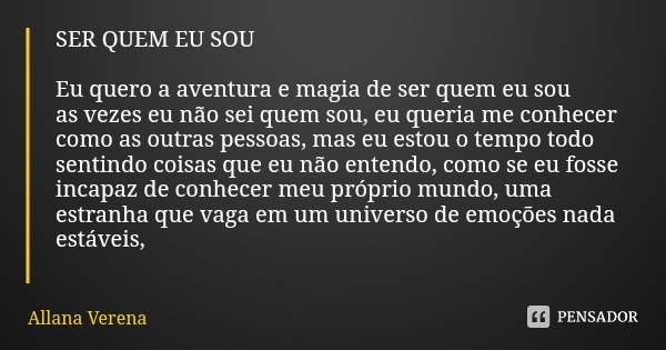 SER QUEM EU SOU Eu quero a aventura e magia de ser quem eu sou
as vezes eu não sei quem sou, eu queria me conhecer como as outras pessoas, mas eu estou o tempo ... Frase de Allana Verena.