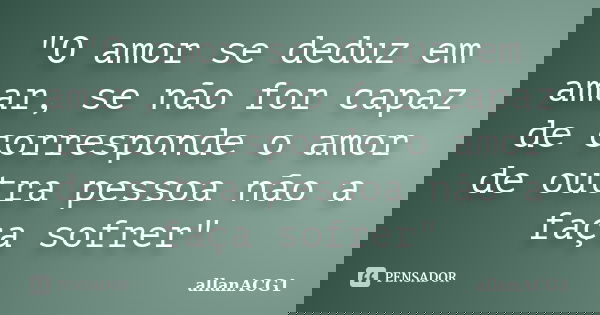 "O amor se deduz em amar, se não for capaz de corresponde o amor de outra pessoa não a faça sofrer"... Frase de allanACG1.