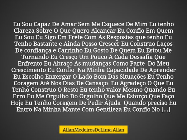 Eu Sou Capaz De Amar Sem Me Esquece De Mim Eu tenho Clareza Sobre O Que Quero Alcançar Eu Confio Em Quem Eu Sou Eu Sigo Em Frete Com As Respostas que tenho Eu ... Frase de AllanMedeirosDeLima Allan.