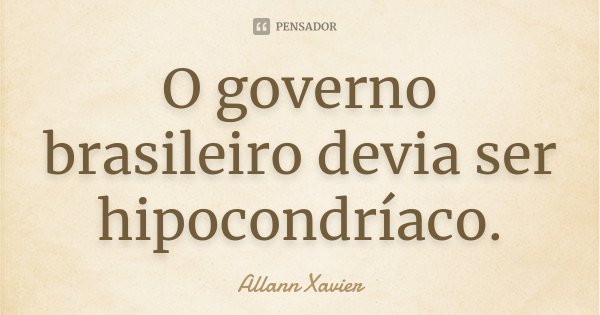 O governo brasileiro devia ser hipocondríaco.... Frase de Allann Xavier.