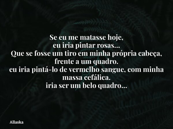 Se eu me matasse hoje, eu iria pintar rosas… Que se fosse um tiro em minha própria cabeça, frente a um quadro. eu iria pintá-lo de vermelho sangue, com minha ma... Frase de Allaska.