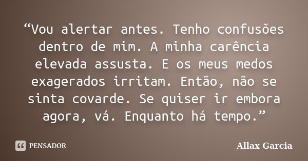 “Vou alertar antes. Tenho confusões dentro de mim. A minha carência elevada assusta. E os meus medos exagerados irritam. Então, não se sinta covarde. Se quiser ... Frase de Allax Garcia.