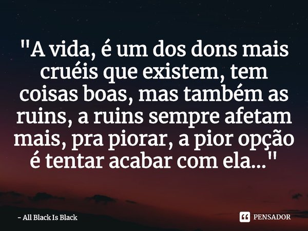 "A vida, é um dos dons mais cruéis que existem, tem coisas boas, mas também as ruins, a ruins sempre afetam mais, pra piorar, a pior opção é tentar acabar ... Frase de All Black Is Black.