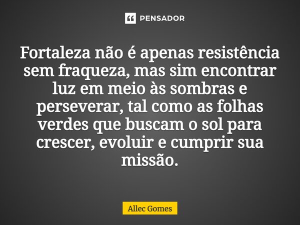 ⁠Fortaleza não é apenas resistência sem fraqueza, mas sim encontrar luz em meio às sombras e perseverar, tal como as folhas verdes que buscam o sol para crescer... Frase de Allec Gomes.