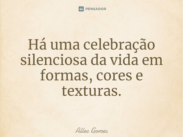 ⁠Há uma celebração silenciosa da vida em formas, cores e texturas.... Frase de Allec Gomes.