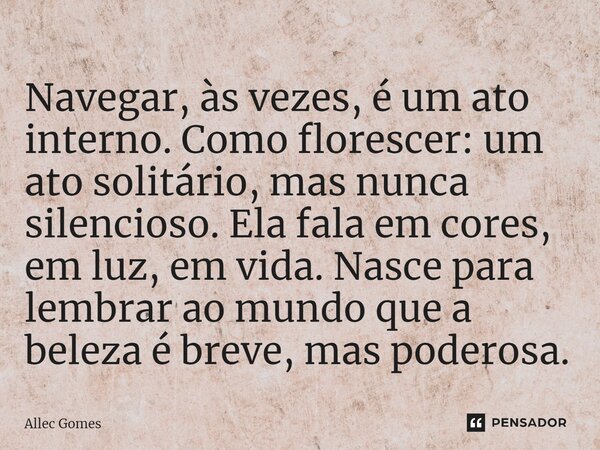 ⁠Navegar, às vezes, é um ato interno. Como florescer: um ato solitário, mas nunca silencioso. Ela fala em cores, em luz, em vida. Nasce para lembrar ao mundo qu... Frase de Allec Gomes.
