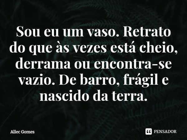 ⁠Sou eu um vaso. Retrato do que às vezes está cheio, derrama ou encontra-se vazio. De barro, frágil e nascido da terra.... Frase de Allec Gomes.