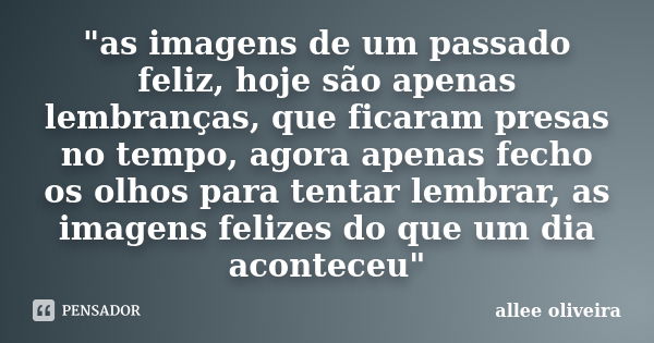 "as imagens de um passado feliz, hoje são apenas lembranças, que ficaram presas no tempo, agora apenas fecho os olhos para tentar lembrar, as imagens feliz... Frase de allee oliveira.