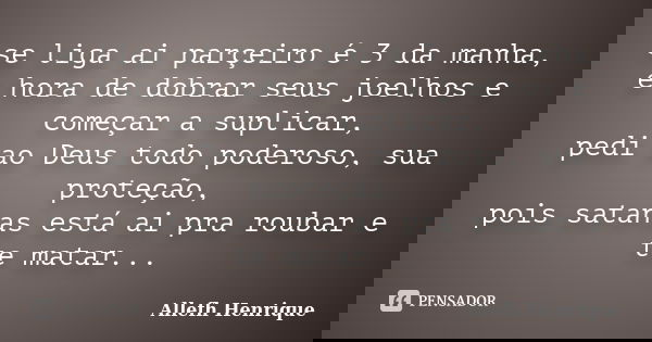 se liga ai parçeiro é 3 da manha, e hora de dobrar seus joelhos e começar a suplicar, pedi ao Deus todo poderoso, sua proteção, pois satanas está ai pra roubar ... Frase de Allefh Henrique.