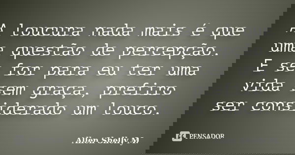 A loucura nada mais é que uma questão de percepção. E se for para eu ter uma vida sem graça, prefiro ser considerado um louco.... Frase de Allen Shelly M..