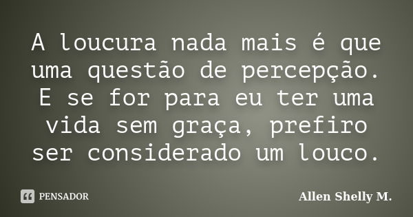 A loucura nada mais é que uma questão de percepção. E se for para eu ter uma vida sem graça, prefiro ser considerado um louco.... Frase de Allen Shelly M..