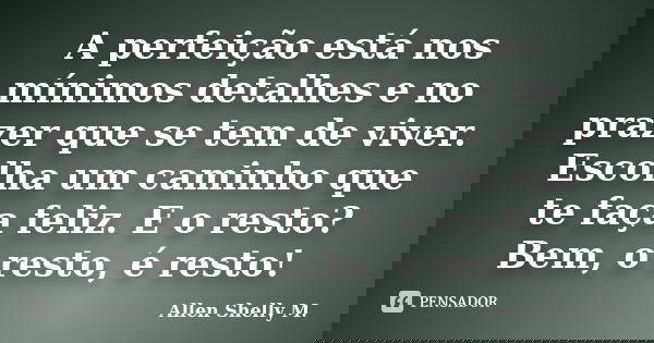 A perfeição está nos mínimos detalhes e no prazer que se tem de viver. Escolha um caminho que te faça feliz. E o resto? Bem, o resto, é resto!... Frase de Allen Shelly M..