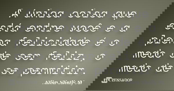A única coisa que está entre você e a plena felicidade é o medo de ser feliz, o medo de se permitir.... Frase de Allen Shelly M..