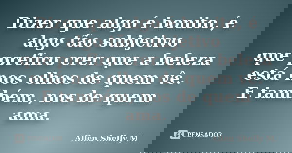 Dizer que algo é bonito, é algo tão subjetivo que prefiro crer que a beleza está nos olhos de quem vê. E também, nos de quem ama.... Frase de Allen Shelly M..