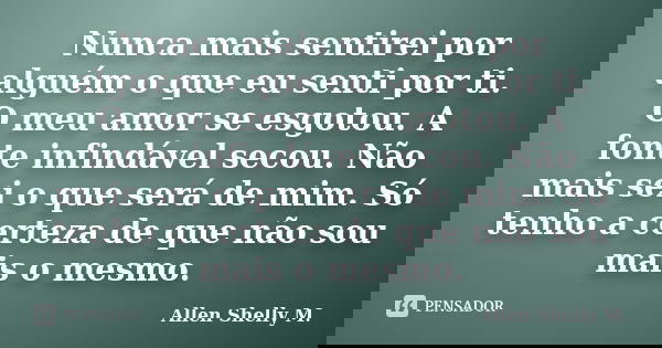 Nunca mais sentirei por alguém o que eu senti por ti. O meu amor se esgotou. A fonte infindável secou. Não mais sei o que será de mim. Só tenho a certeza de que... Frase de Allen Shelly M..