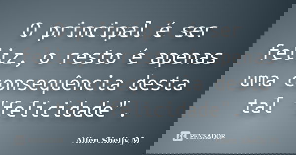 O principal é ser feliz, o resto é apenas uma consequência desta tal "felicidade".... Frase de Allen Shelly M..