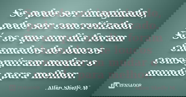 Se pode ser imaginado, pode ser concretizado. Só os que um dia foram chamados de loucos conseguiram mudar o mundo para melhor.... Frase de Allen Shelly M..