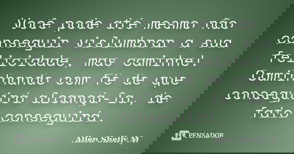 Você pode até mesmo não conseguir vislumbrar a sua felicidade, mas caminhe! Caminhando com fé de que conseguirá alcançá-la, de fato conseguirá.... Frase de Allen Shelly M..