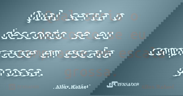 Qual seria o desconto se eu comprasse em escala grossa.... Frase de Allex Rafael.