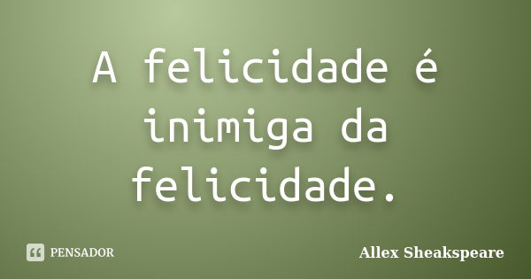 A felicidade é inimiga da felicidade.... Frase de Allex Sheakspeare.