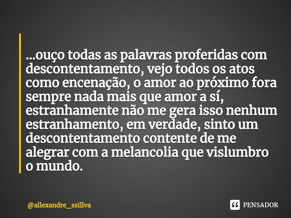 ⁠ ...ouço todas as palavras proferidas com descontentamento, vejo todos os atos como encenação, o amor ao próximo fora sempre nada mais que amor a sí, estranham... Frase de allexandre_ssillva.