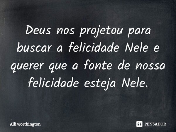 ⁠Deus nos projetou para buscar a felicidade Nele e querer que a fonte de nossa felicidade esteja Nele.... Frase de Alli worthington.