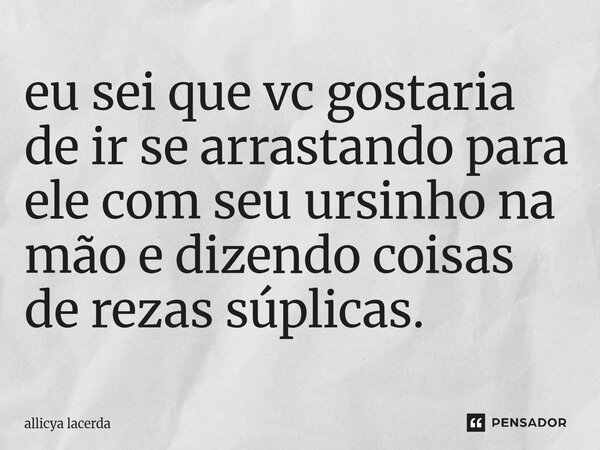 ⁠eu sei que vc gostaria de ir se arrastando para ele com seu ursinho na mão e dizendo coisas de rezas súplicas.... Frase de allicya lacerda.