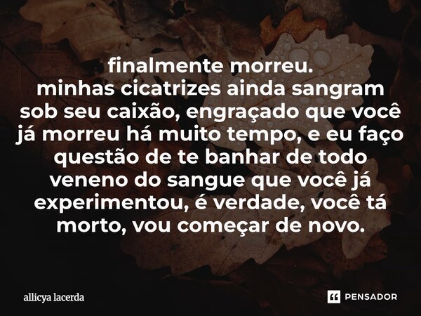 finalmente morreu. minhas cicatrizes ainda sangram sob seu caixão, engraçado que você já morreu há muito tempo, e eu faço questão de te banhar de todo veneno d... Frase de allicya lacerda.
