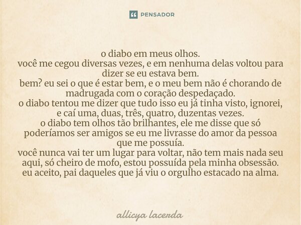 o diabo em meus olhos. você me cegou diversas vezes, e em nenhuma delas voltou para dizer se eu estava bem. bem? eu sei o que é estar bem, e o meu bem não é ch... Frase de allicya lacerda.