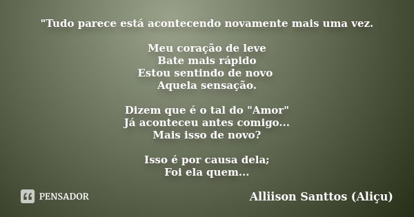 "Tudo parece está acontecendo novamente mais uma vez. Meu coração de leve Bate mais rápido Estou sentindo de novo Aquela sensação. Dizem que é o tal do &qu... Frase de Alliison Santtos (Aliçu).