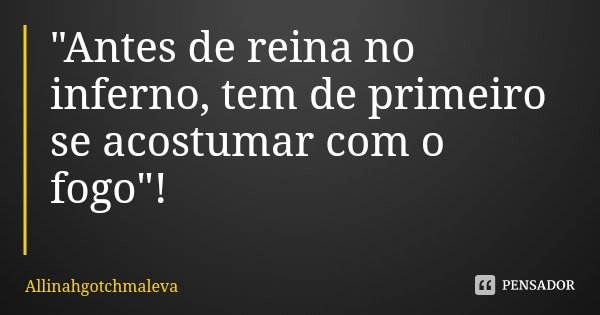 "Antes de reina no inferno, tem de primeiro se acostumar com o fogo"!... Frase de Allinahgotchmaleva.