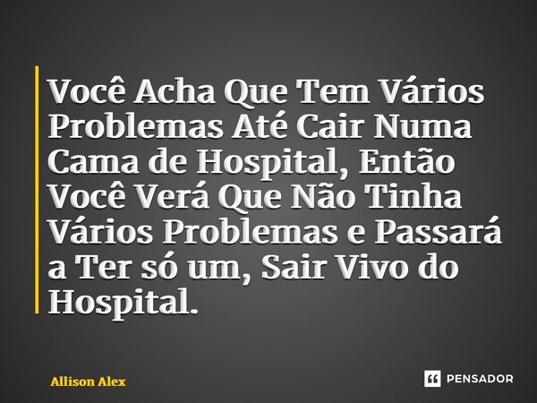 ⁠Você Acha Que Tem Vários Problemas Até Cair Numa Cama de Hospital, Então Você Verá Que Não Tinha Vários Problemas e Passará a Ter só um, Sair Vivo do Hospital.... Frase de Allison Alex.