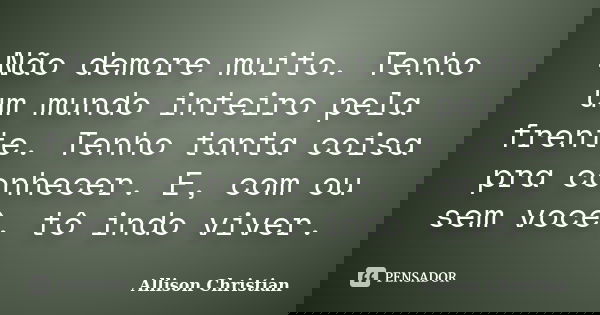 Não demore muito. Tenho um mundo inteiro pela frente. Tenho tanta coisa pra conhecer. E, com ou sem você, tô indo viver.... Frase de Allison Christian.