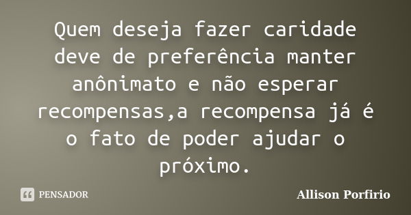 Quem deseja fazer caridade deve de preferência manter anônimato e não esperar recompensas,a recompensa já é o fato de poder ajudar o próximo.... Frase de Allison Porfirio.