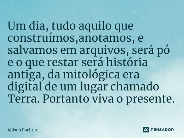 Um dia, tudo aquilo que construímos,anotamos, e salvamos em arquivos, será pó e o que restar será história antiga, da mitológica era digital de um lugar chamado... Frase de Allison Porfirio.