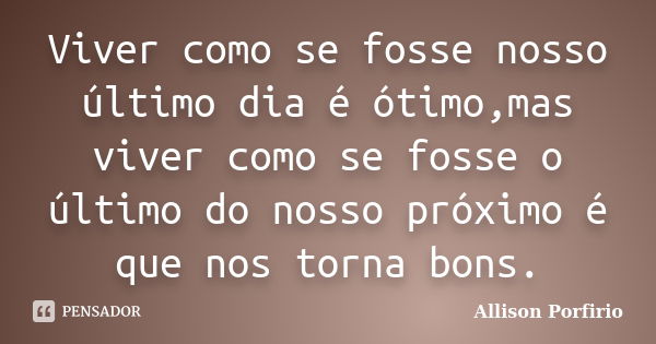 Viver como se fosse nosso último dia é ótimo,mas viver como se fosse o último do nosso próximo é que nos torna bons.... Frase de Allison Porfirio.