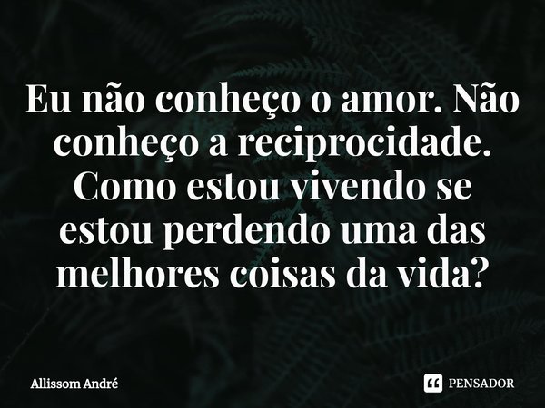 ⁠Eu não conheço o amor. Não conheço a reciprocidade. Como estou vivendo se estou perdendo uma das melhores coisas da vida?... Frase de Allissom André.