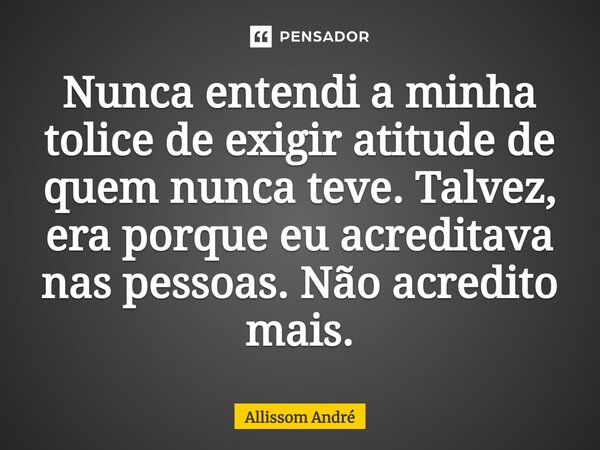 Nunca entendi a minha tolice de exigir atitude de quem nunca teve. Talvez, era porque eu acreditava nas pessoas. Não acredito mais.... Frase de Allissom André.