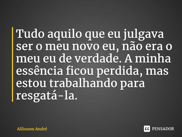 Tudo aquilo que eu julgava ser o meu novo eu, não era o meu eu de verdade. A minha essência ficou perdida, mas estou trabalhando para resgatá-la.... Frase de Allissom André.