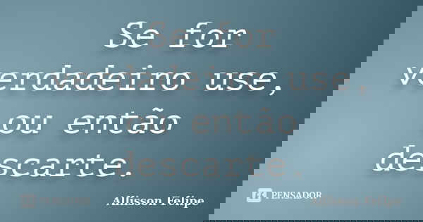 Se for verdadeiro use, ou então descarte.... Frase de Allisson Felipe.
