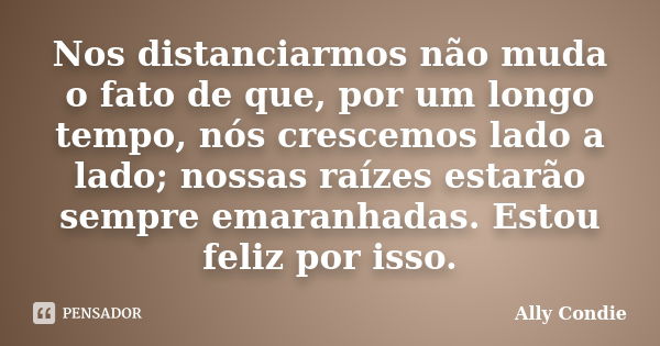 Nos distanciarmos não muda o fato de que, por um longo tempo, nós crescemos lado a lado; nossas raízes estarão sempre emaranhadas. Estou feliz por isso.... Frase de Ally Condie.