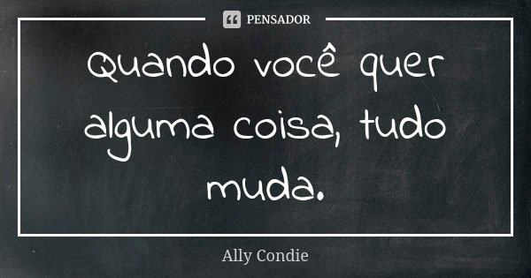Quando você quer alguma coisa, tudo muda.... Frase de Ally Condie.