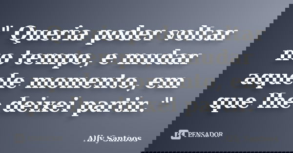 " Queria poder voltar no tempo, e mudar aquele momento, em que lhe deixei partir. "... Frase de Ally Santoos.