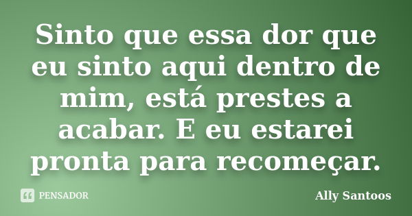 Sinto que essa dor que eu sinto aqui dentro de mim, está prestes a acabar. E eu estarei pronta para recomeçar.... Frase de Ally Santoos.