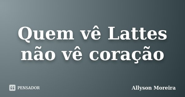 Quem vê Lattes não vê coração... Frase de Allyson Moreira.