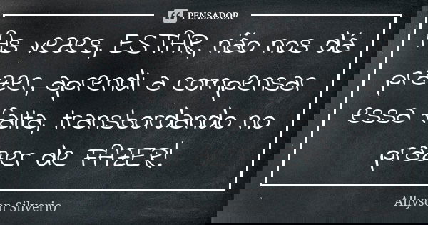 As vezes, ESTAR, não nos dá prazer, aprendi a compensar essa falta, transbordando no prazer de FAZER!... Frase de Allyson SIlverio.