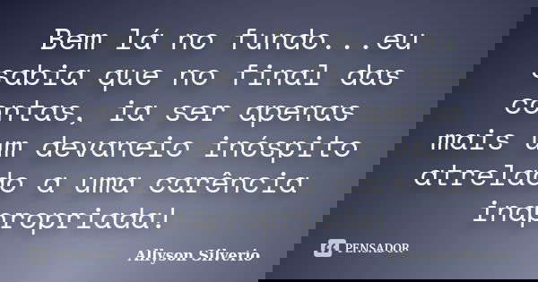 Bem lá no fundo...eu sabia que no final das contas, ia ser apenas mais um devaneio inóspito atrelado a uma carência inapropriada!... Frase de Allyson Silverio.