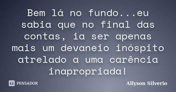 Bem lá no fundo...eu sabia que no final das contas, ia ser apenas mais um devaneio inóspito atrelado a uma carência inapropriada!... Frase de Allyson Silverio.