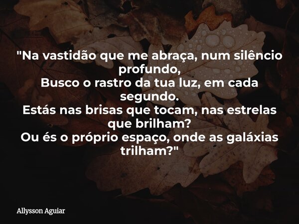 "Na vastidão que me abraça, num silêncio profundo, Busco o rastro da tua luz, em cada segundo. Estás nas brisas que tocam, nas estrelas que brilham? Ou és ... Frase de Allysson Aguiar.